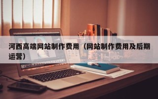 钟祥河西高端网站制作费用（网站制作费用及后期运营）