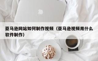 钟祥亚马逊网站如何制作视频（亚马逊视频用什么软件制作）